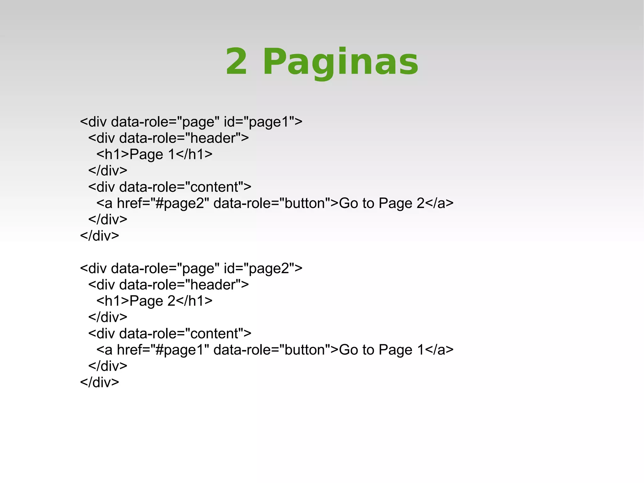 2 Paginas
<div data-role="page" id="page1">
 <div data-role="header">
  <h1>Page 1</h1>
 </div>
 <div data-role="content">
  <a href="#page2" data-role="button">Go to Page 2</a>
 </div>
</div>

<div data-role="page" id="page2">
 <div data-role="header">
  <h1>Page 2</h1>
 </div>
 <div data-role="content">
  <a href="#page1" data-role="button">Go to Page 1</a>
 </div>
</div>
 