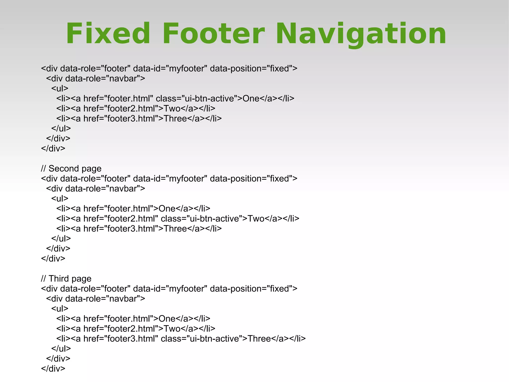 Fixed Footer Navigation
<div data-role="footer" data-id="myfooter" data-position="fixed">
 <div data-role="navbar">
  <ul>
    <li><a href="footer.html" class="ui-btn-active">One</a></li>
    <li><a href="footer2.html">Two</a></li>
    <li><a href="footer3.html">Three</a></li>
  </ul>
 </div>
</div>

// Second page
<div data-role="footer" data-id="myfooter" data-position="fixed">
  <div data-role="navbar">
   <ul>
    <li><a href="footer.html">One</a></li>
    <li><a href="footer2.html" class="ui-btn-active">Two</a></li>
    <li><a href="footer3.html">Three</a></li>
   </ul>
  </div>
</div>

// Third page
<div data-role="footer" data-id="myfooter" data-position="fixed">
  <div data-role="navbar">
   <ul>
    <li><a href="footer.html">One</a></li>
    <li><a href="footer2.html">Two</a></li>
    <li><a href="footer3.html" class="ui-btn-active">Three</a></li>
   </ul>
  </div>
</div>
 