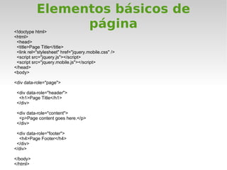 Elementos básicos de
<!doctype html>
                 página
<html>
 <head>
 <title>Page Title</title>
 <link rel="stylesheet" href="jquery.mobile.css" />
 <script src="jquery.js"></script>
 <script src="jquery.mobile.js"></script>
</head>
<body>

<div data-role="page">

 <div data-role="header">
  <h1>Page Title</h1>
 </div>

 <div data-role="content">
  <p>Page content goes here.</p>
 </div>

 <div data-role="footer">
  <h4>Page Footer</h4>
 </div>
</div>

</body>
</html>
 
