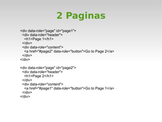 2 Paginas
<div data-role="page" id="page1">
 <div data-role="header">
  <h1>Page 1</h1>
 </div>
 <div data-role="content">
  <a href="#page2" data-role="button">Go to Page 2</a>
 </div>
</div>

<div data-role="page" id="page2">
 <div data-role="header">
  <h1>Page 2</h1>
 </div>
 <div data-role="content">
  <a href="#page1" data-role="button">Go to Page 1</a>
 </div>
</div>
 