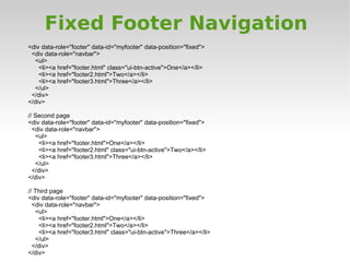Fixed Footer Navigation
<div data-role="footer" data-id="myfooter" data-position="fixed">
 <div data-role="navbar">
  <ul>
    <li><a href="footer.html" class="ui-btn-active">One</a></li>
    <li><a href="footer2.html">Two</a></li>
    <li><a href="footer3.html">Three</a></li>
  </ul>
 </div>
</div>

// Second page
<div data-role="footer" data-id="myfooter" data-position="fixed">
  <div data-role="navbar">
   <ul>
    <li><a href="footer.html">One</a></li>
    <li><a href="footer2.html" class="ui-btn-active">Two</a></li>
    <li><a href="footer3.html">Three</a></li>
   </ul>
  </div>
</div>

// Third page
<div data-role="footer" data-id="myfooter" data-position="fixed">
  <div data-role="navbar">
   <ul>
    <li><a href="footer.html">One</a></li>
    <li><a href="footer2.html">Two</a></li>
    <li><a href="footer3.html" class="ui-btn-active">Three</a></li>
   </ul>
  </div>
</div>
 