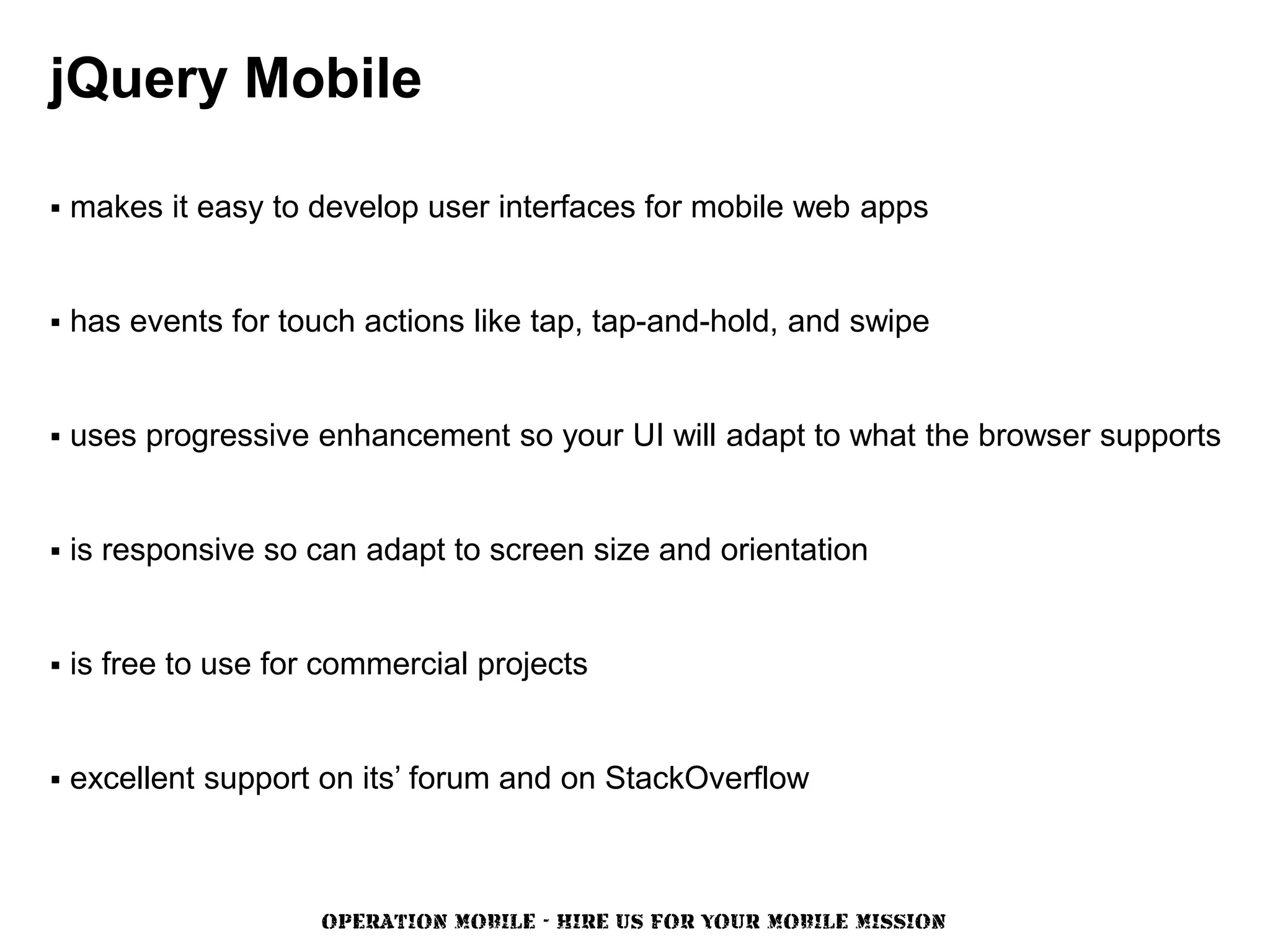 jQuery Mobile

   makes it easy to develop user interfaces for mobile web apps


   has events for touch actions like tap, tap-and-hold, and swipe


   uses progressive enhancement so your UI will adapt to what the browser supports


   is responsive so can adapt to screen size and orientation


   is free to use for commercial projects


   excellent support on its’ forum and on StackOverflow



                      OPERATION MOBILE - HIRE US FOR YOUR MOBILE MISSION
 