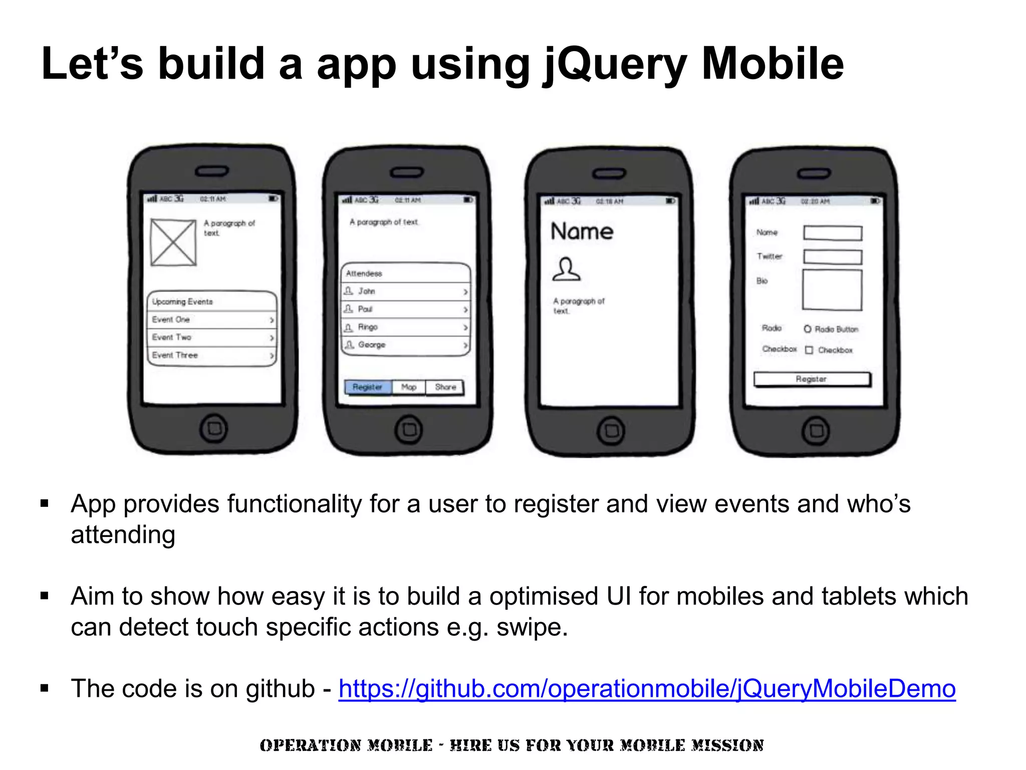 Let’s build a app using jQuery Mobile




 App provides functionality for a user to register and view events and who’s
  attending

 Aim to show how easy it is to build a optimised UI for mobiles and tablets which
  can detect touch specific actions e.g. swipe.

 The code is on github - https://github.com/operationmobile/jQueryMobileDemo

                   OPERATION MOBILE - HIRE US FOR YOUR MOBILE MISSION
 