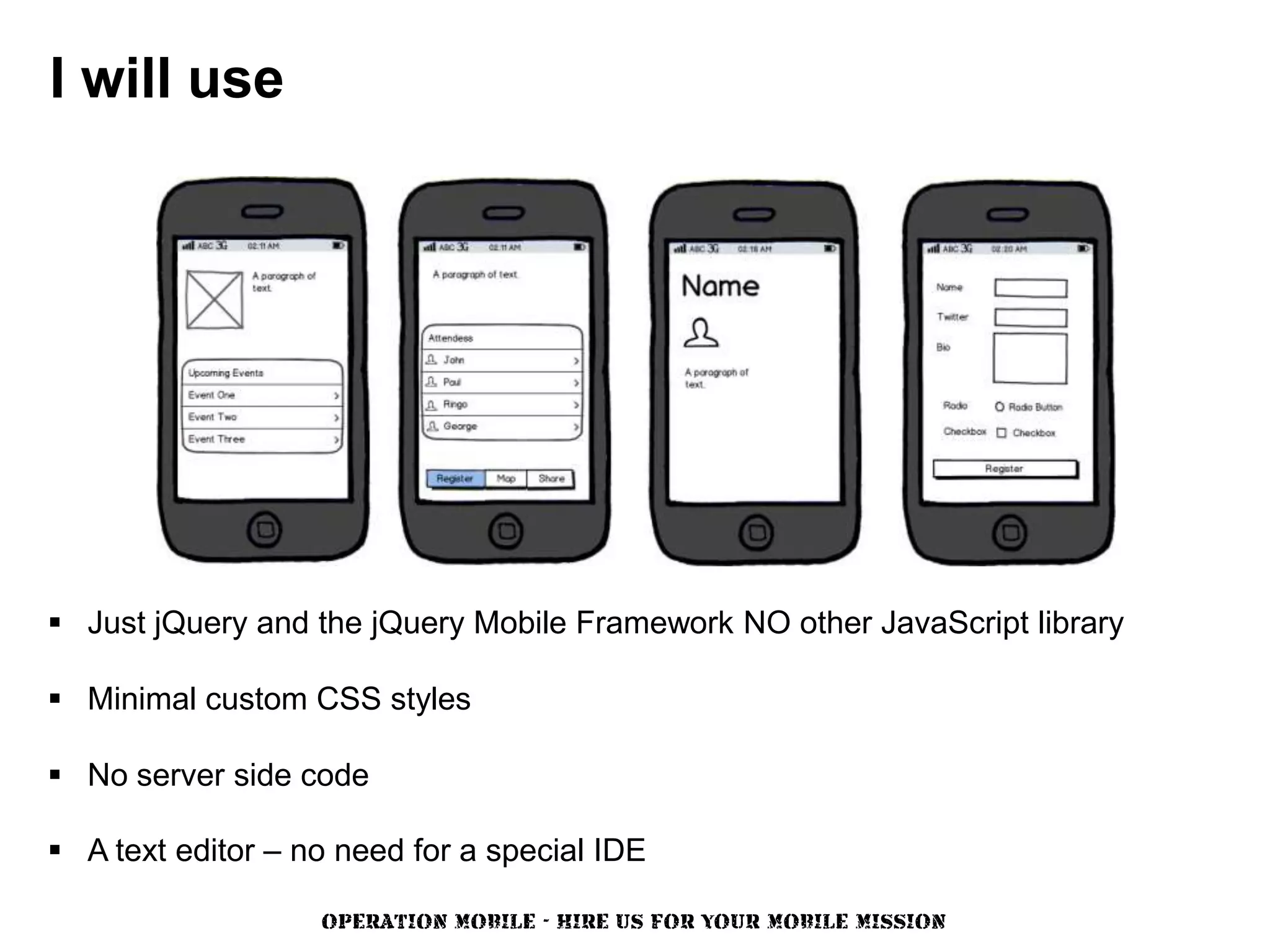 I will use




 Just jQuery and the jQuery Mobile Framework NO other JavaScript library

 Minimal custom CSS styles

 No server side code

 A text editor – no need for a special IDE

                   OPERATION MOBILE - HIRE US FOR YOUR MOBILE MISSION
 