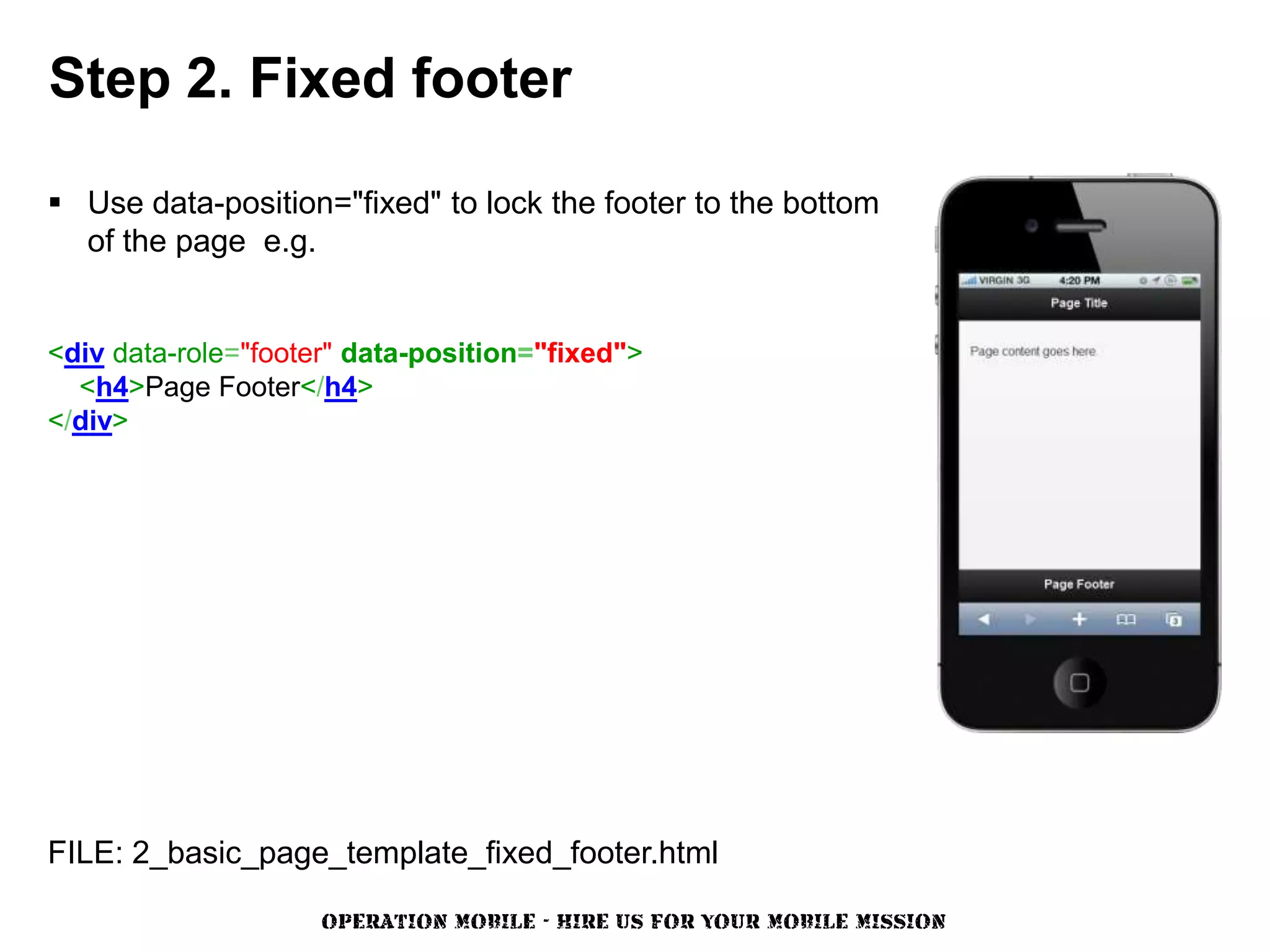 Step 2. Fixed footer

 Use data-position="fixed" to lock the footer to the bottom
  of the page e.g.


<div data-role="footer" data-position="fixed">
  <h4>Page Footer</h4>
</div>




FILE: 2_basic_page_template_fixed_footer.html

                     OPERATION MOBILE - HIRE US FOR YOUR MOBILE MISSION
 