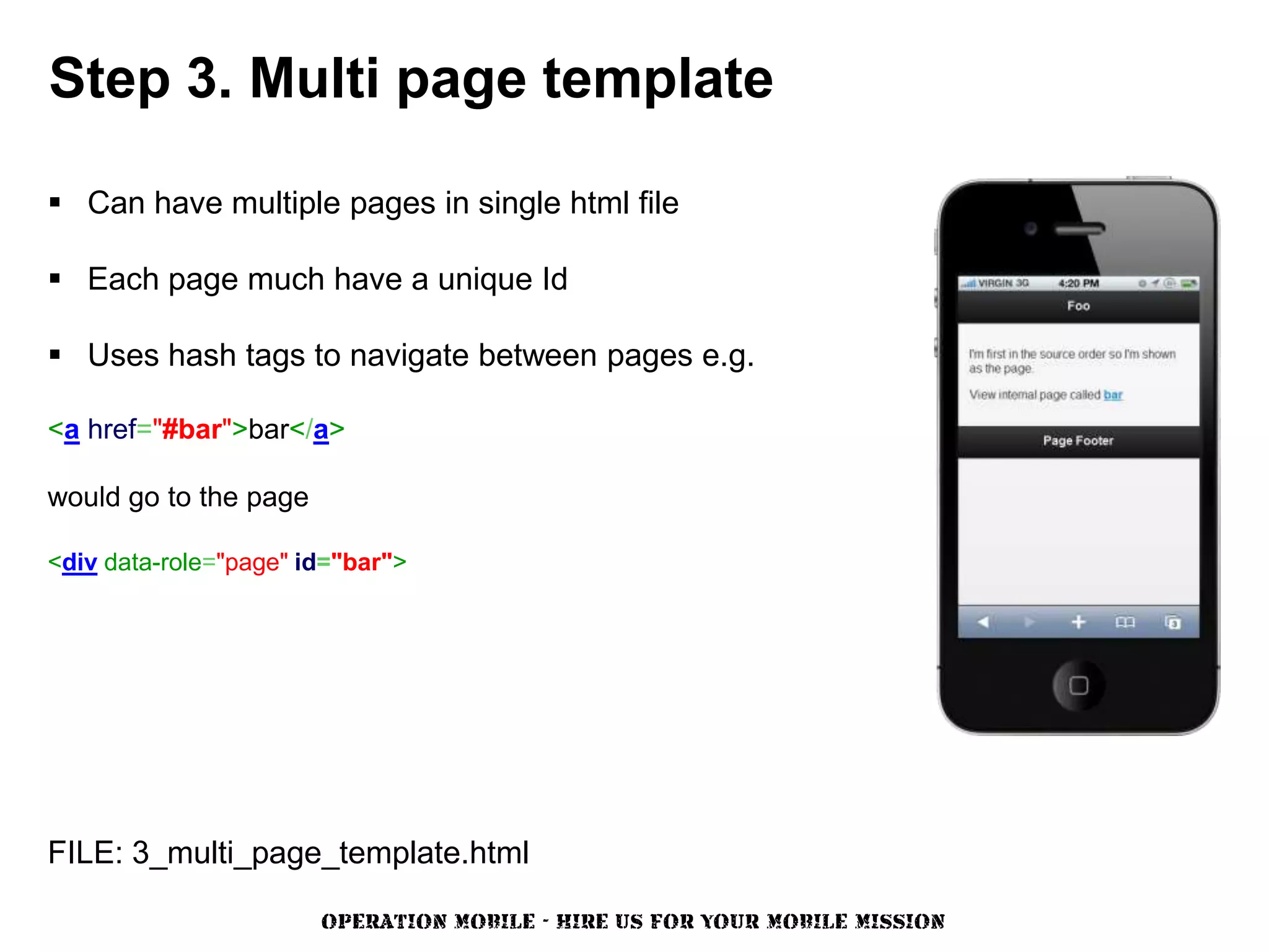 Step 3. Multi page template

 Can have multiple pages in single html file

 Each page much have a unique Id

 Uses hash tags to navigate between pages e.g.

<a href="#bar">bar</a>

would go to the page

<div data-role="page" id="bar">




FILE: 3_multi_page_template.html

                       OPERATION MOBILE - HIRE US FOR YOUR MOBILE MISSION
 