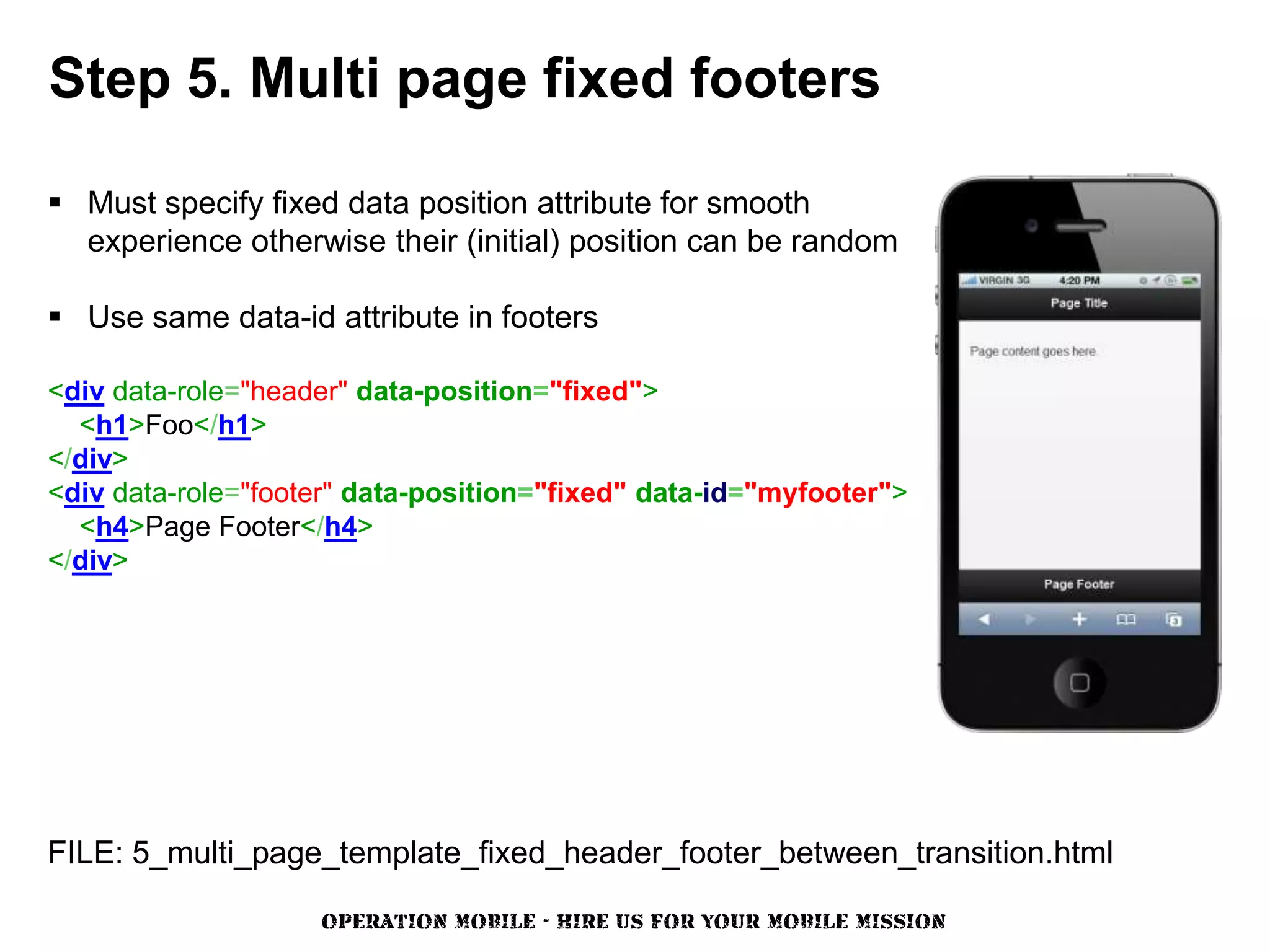 Step 5. Multi page fixed footers

 Must specify fixed data position attribute for smooth
  experience otherwise their (initial) position can be random

 Use same data-id attribute in footers

<div data-role="header" data-position="fixed">
  <h1>Foo</h1>
</div>
<div data-role="footer" data-position="fixed" data-id="myfooter">
  <h4>Page Footer</h4>
</div>




FILE: 5_multi_page_template_fixed_header_footer_between_transition.html

                    OPERATION MOBILE - HIRE US FOR YOUR MOBILE MISSION
 
