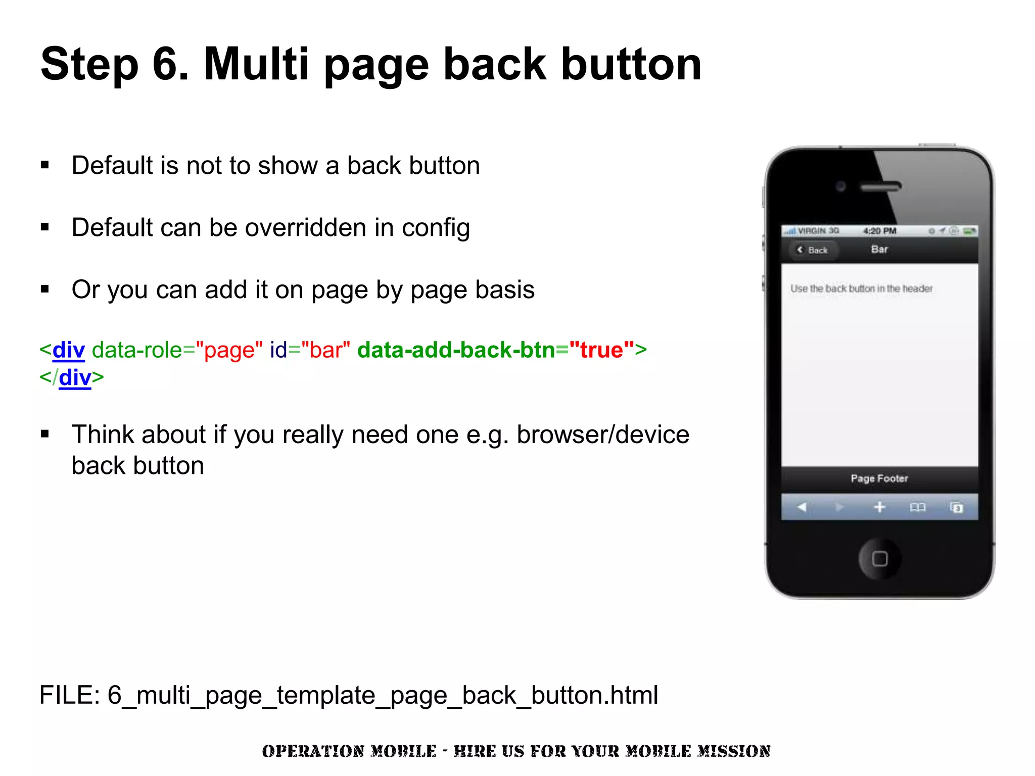 Step 6. Multi page back button

 Default is not to show a back button

 Default can be overridden in config

 Or you can add it on page by page basis

<div data-role="page" id="bar" data-add-back-btn="true">
</div>

 Think about if you really need one e.g. browser/device
  back button




FILE: 6_multi_page_template_page_back_button.html

                    OPERATION MOBILE - HIRE US FOR YOUR MOBILE MISSION
 