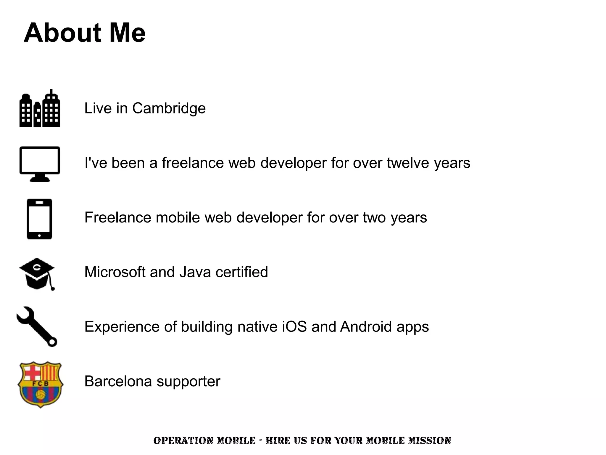 About Me

   Live in Cambridge


   I've been a freelance web developer for over twelve years


   Freelance mobile web developer for over two years


   Microsoft and Java certified


   Experience of building native iOS and Android apps


   Barcelona supporter


             OPERATION MOBILE - HIRE US FOR YOUR MOBILE MISSION
 