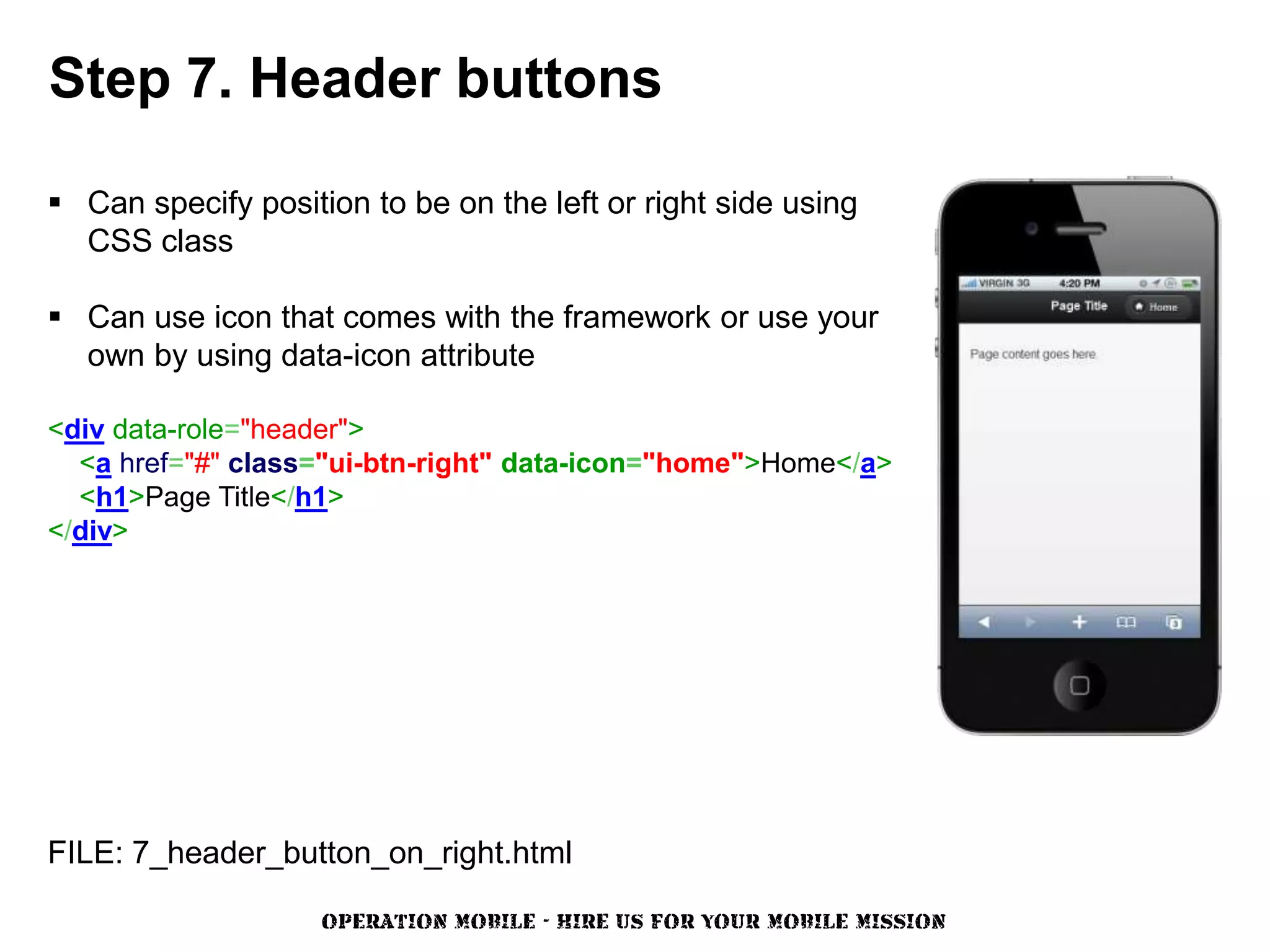 Step 7. Header buttons

 Can specify position to be on the left or right side using
  CSS class

 Can use icon that comes with the framework or use your
  own by using data-icon attribute

<div data-role="header">
  <a href="#" class="ui-btn-right" data-icon="home">Home</a>
  <h1>Page Title</h1>
</div>




FILE: 7_header_button_on_right.html

                    OPERATION MOBILE - HIRE US FOR YOUR MOBILE MISSION
 