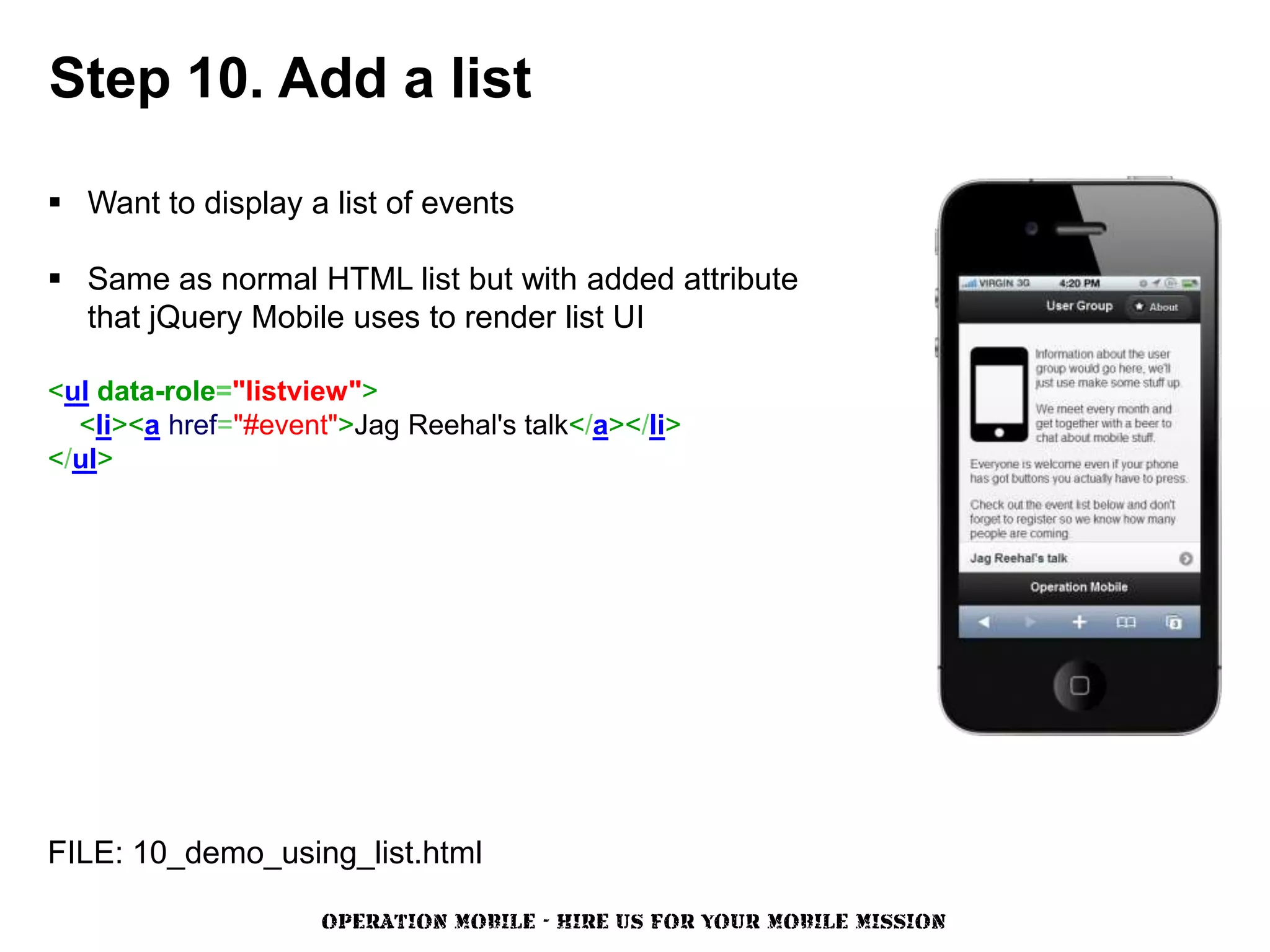 Step 10. Add a list

 Want to display a list of events

 Same as normal HTML list but with added attribute
  that jQuery Mobile uses to render list UI

<ul data-role="listview">
  <li><a href="#event">Jag Reehal's talk</a></li>
</ul>




FILE: 10_demo_using_list.html

                     OPERATION MOBILE - HIRE US FOR YOUR MOBILE MISSION
 