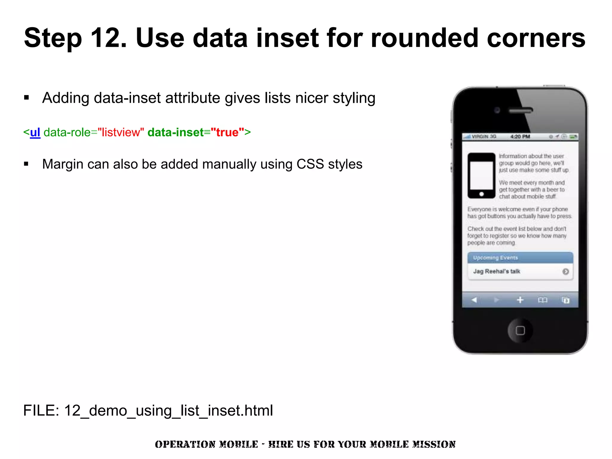 Step 12. Use data inset for rounded corners

 Adding data-inset attribute gives lists nicer styling

<ul data-role="listview" data-inset="true">

 Margin can also be added manually using CSS styles




FILE: 12_demo_using_list_inset.html

                        OPERATION MOBILE - HIRE US FOR YOUR MOBILE MISSION
 