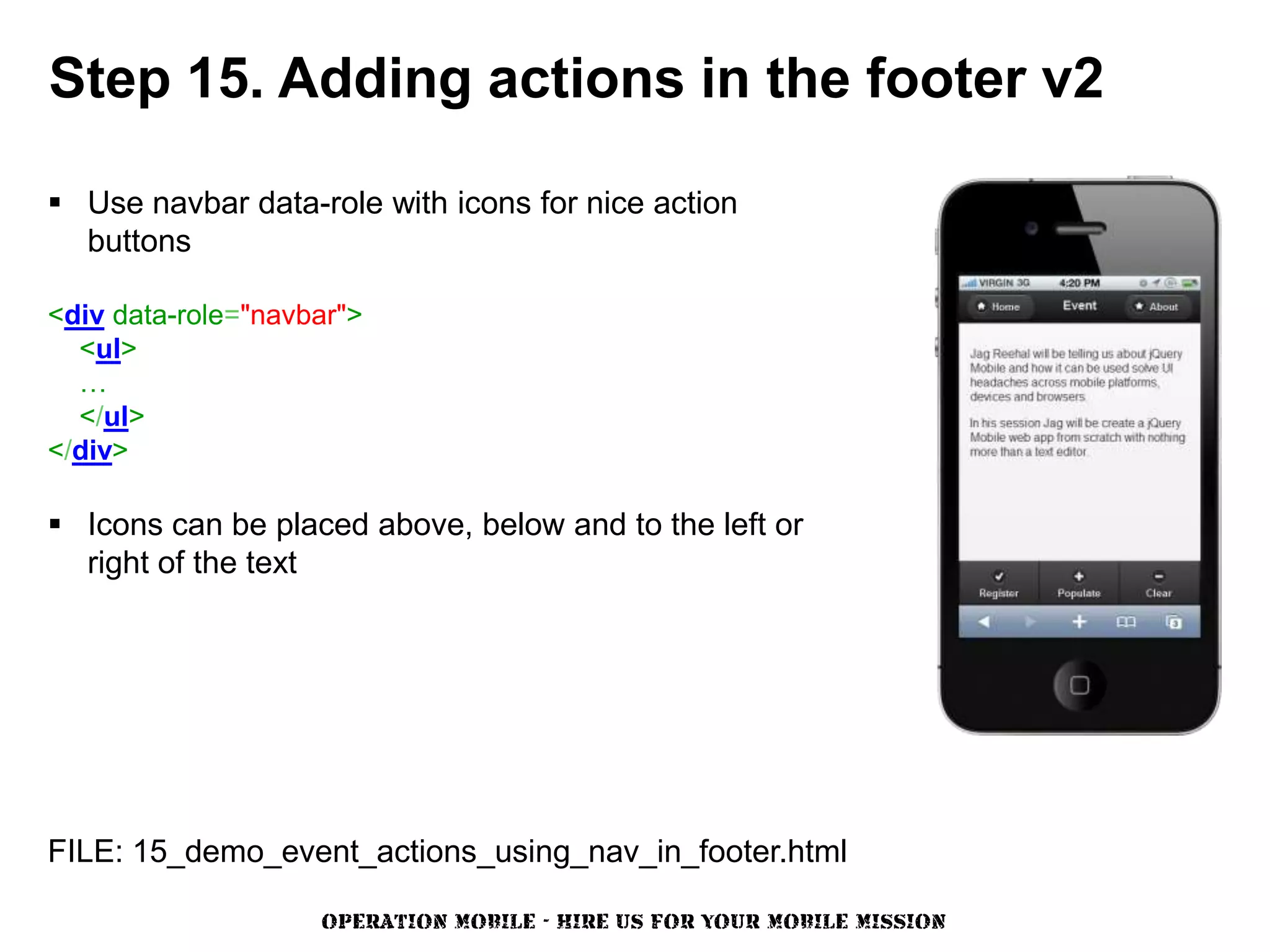 Step 15. Adding actions in the footer v2

 Use navbar data-role with icons for nice action
  buttons

<div data-role="navbar">
  <ul>
  …
  </ul>
</div>

 Icons can be placed above, below and to the left or
  right of the text




FILE: 15_demo_event_actions_using_nav_in_footer.html

                    OPERATION MOBILE - HIRE US FOR YOUR MOBILE MISSION
 