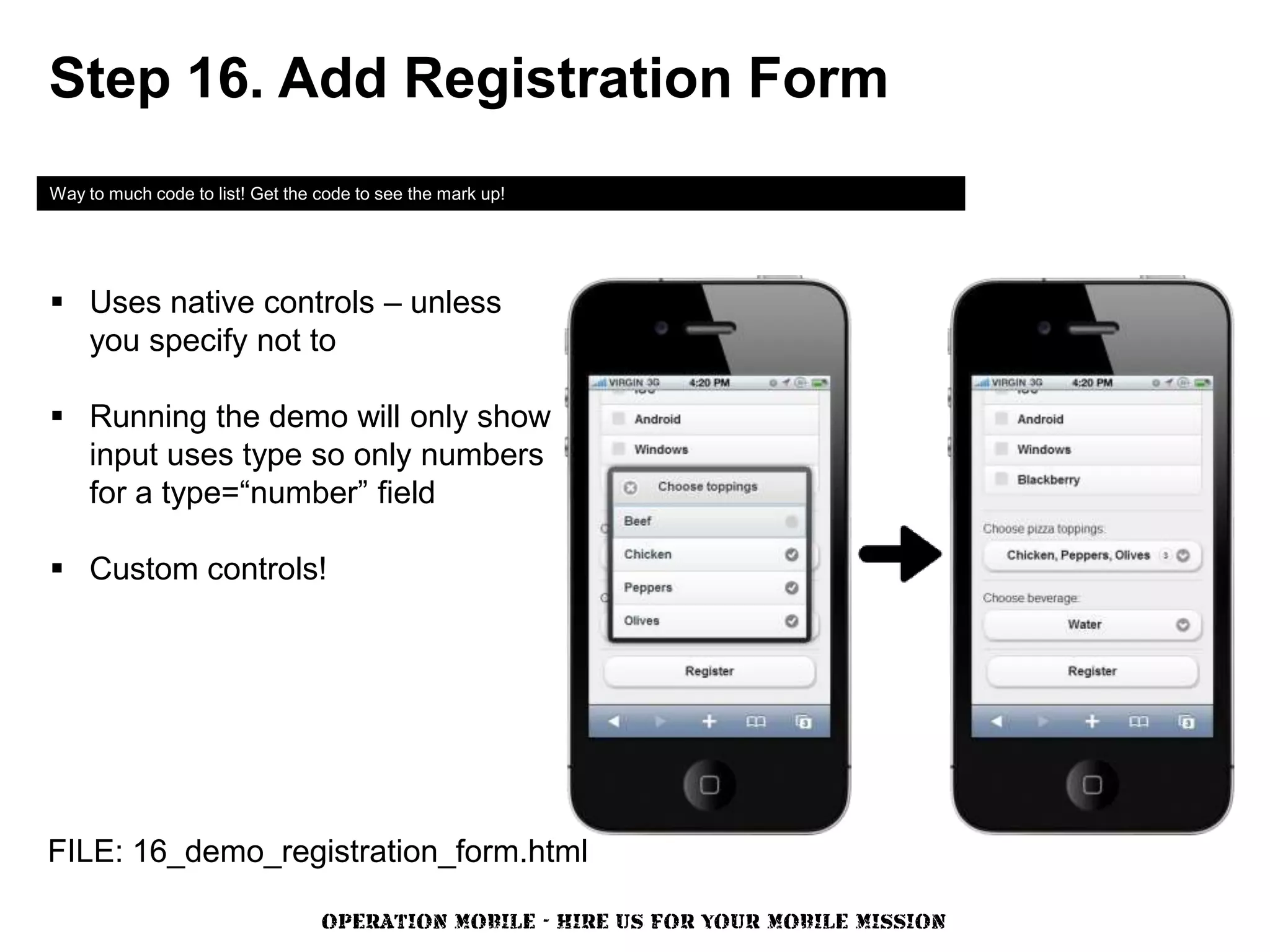 Step 16. Add Registration Form
Way to much code to list! Get the code to see the mark up!




 Uses native controls – unless
  you specify not to

 Running the demo will only show
  input uses type so only numbers
  for a type=“number” field

 Custom controls!




FILE: 16_demo_registration_form.html

                                  OPERATION MOBILE - HIRE US FOR YOUR MOBILE MISSION
 