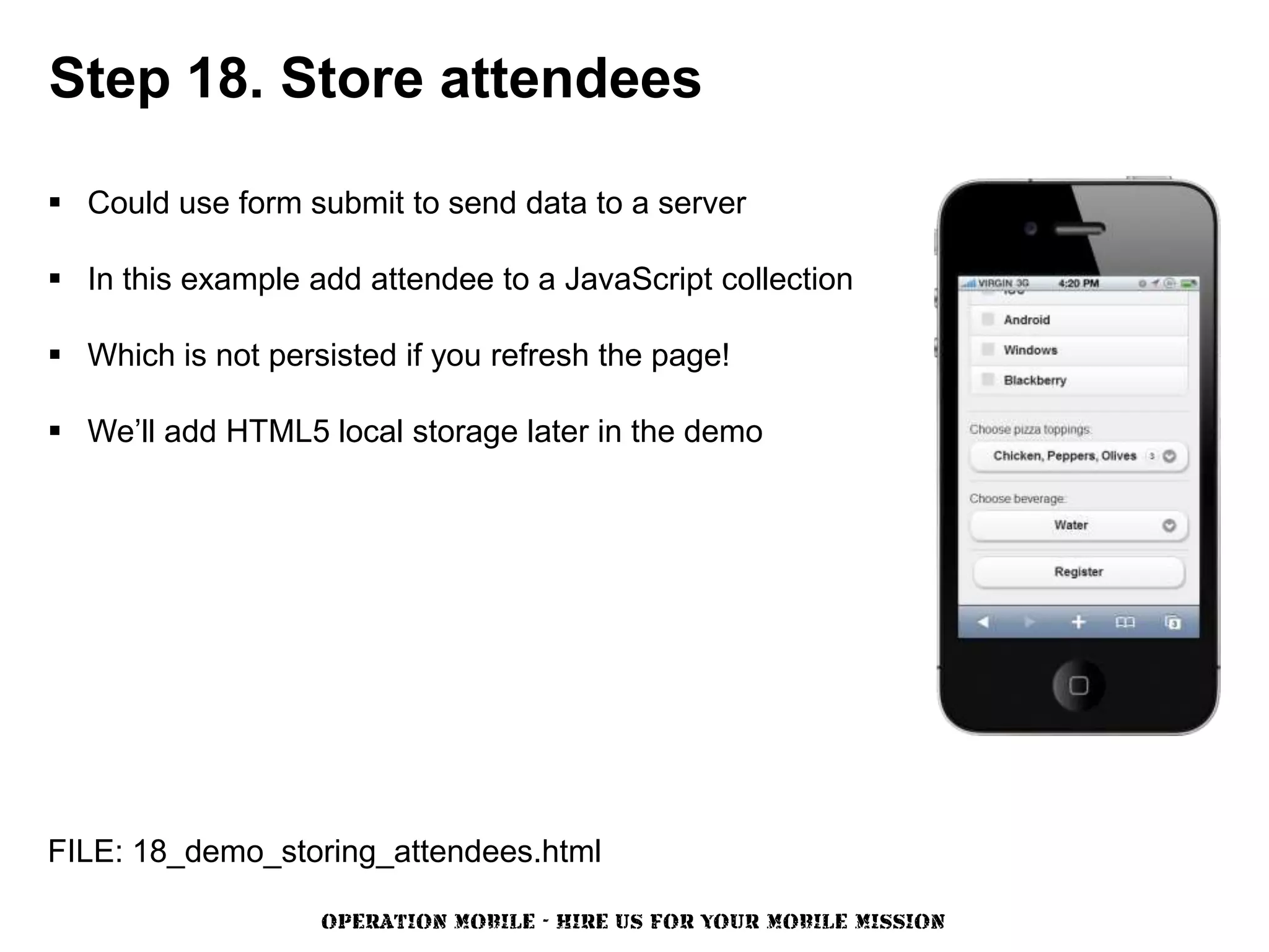 Step 18. Store attendees

 Could use form submit to send data to a server

 In this example add attendee to a JavaScript collection

 Which is not persisted if you refresh the page!

 We’ll add HTML5 local storage later in the demo




FILE: 18_demo_storing_attendees.html

                   OPERATION MOBILE - HIRE US FOR YOUR MOBILE MISSION
 