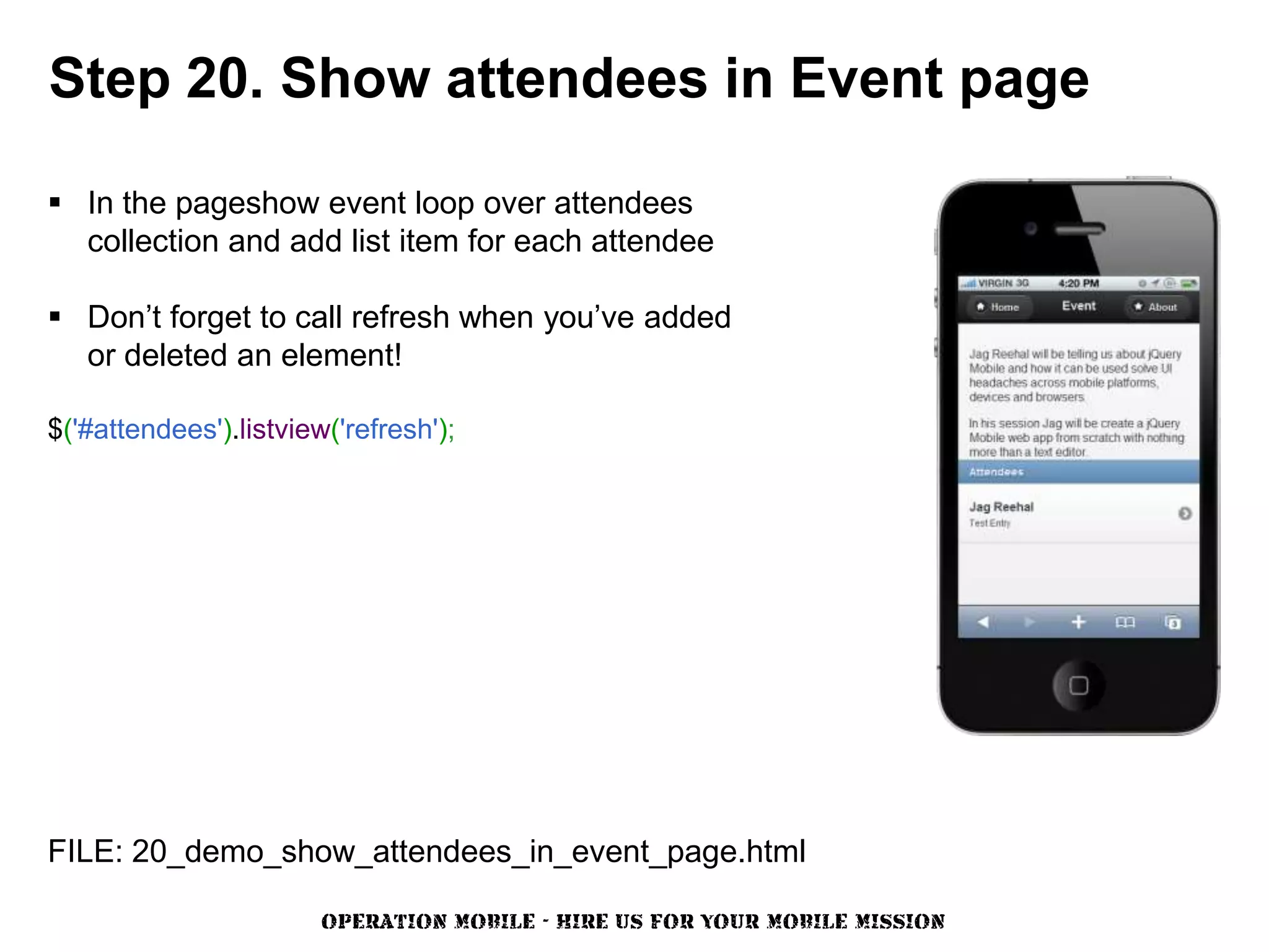 Step 20. Show attendees in Event page

 In the pageshow event loop over attendees
  collection and add list item for each attendee

 Don’t forget to call refresh when you’ve added
  or deleted an element!

$('#attendees').listview('refresh');




FILE: 20_demo_show_attendees_in_event_page.html

                        OPERATION MOBILE - HIRE US FOR YOUR MOBILE MISSION
 