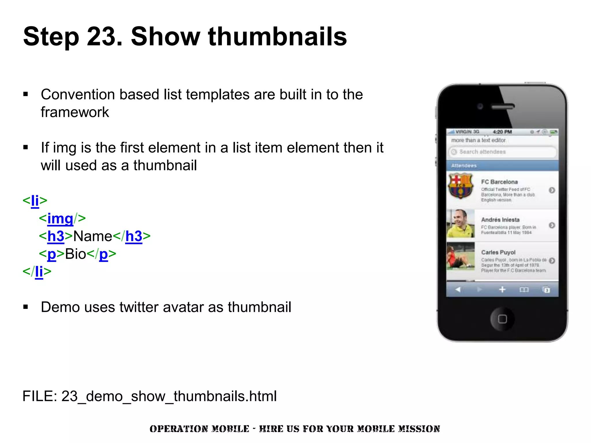 Step 23. Show thumbnails

 Convention based list templates are built in to the
  framework

 If img is the first element in a list item element then it
  will used as a thumbnail

<li>
   <img/>
   <h3>Name</h3>
   <p>Bio</p>
</li>

 Demo uses twitter avatar as thumbnail




FILE: 23_demo_show_thumbnails.html

                     OPERATION MOBILE - HIRE US FOR YOUR MOBILE MISSION
 