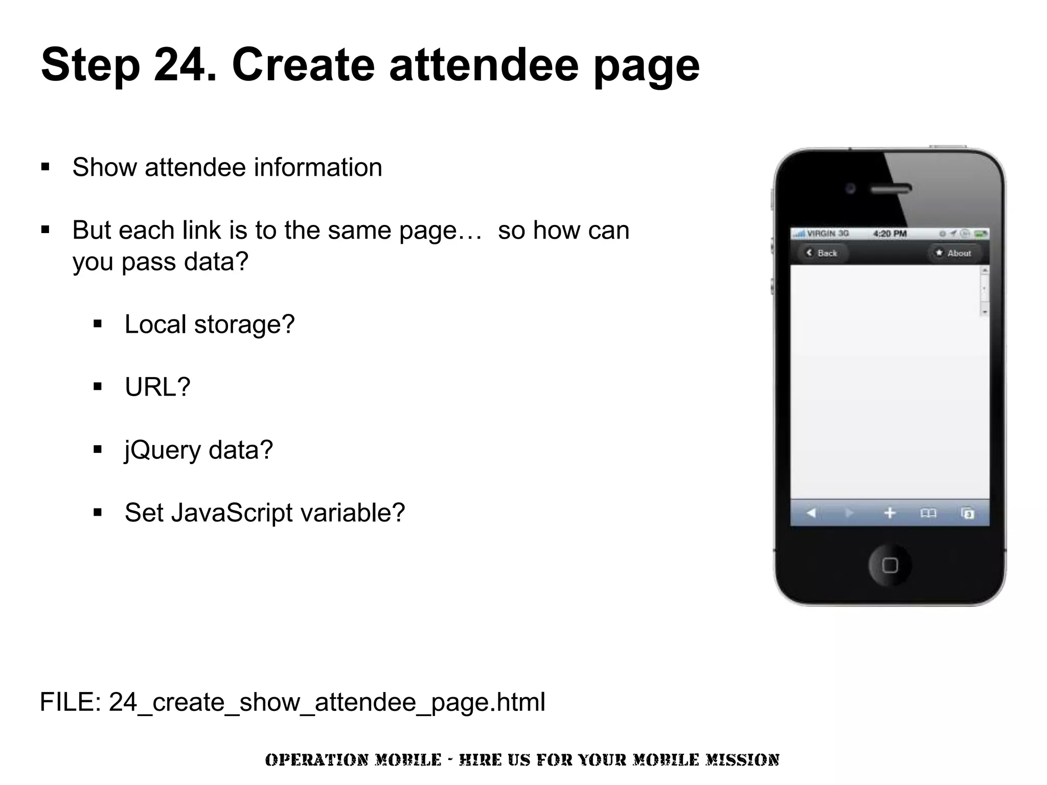 Step 24. Create attendee page

 Show attendee information

 But each link is to the same page… so how can
  you pass data?

     Local storage?

     URL?

     jQuery data?

     Set JavaScript variable?




FILE: 24_create_show_attendee_page.html

                  OPERATION MOBILE - HIRE US FOR YOUR MOBILE MISSION
 