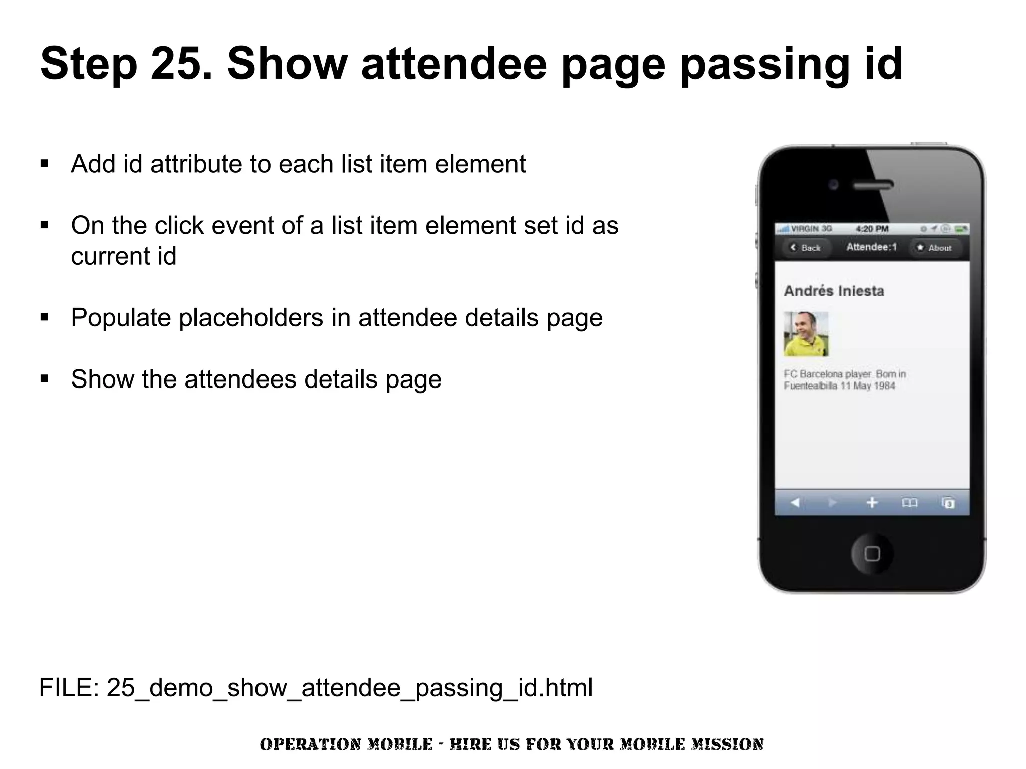 Step 25. Show attendee page passing id

 Add id attribute to each list item element

 On the click event of a list item element set id as
  current id

 Populate placeholders in attendee details page

 Show the attendees details page




FILE: 25_demo_show_attendee_passing_id.html

                    OPERATION MOBILE - HIRE US FOR YOUR MOBILE MISSION
 