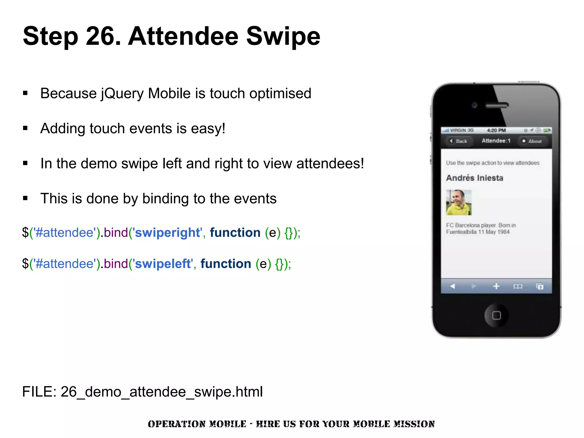 Step 26. Attendee Swipe

 Because jQuery Mobile is touch optimised

 Adding touch events is easy!

 In the demo swipe left and right to view attendees!

 This is done by binding to the events

$('#attendee').bind('swiperight', function (e) {});

$('#attendee').bind('swipeleft', function (e) {});




FILE: 26_demo_attendee_swipe.html

                       OPERATION MOBILE - HIRE US FOR YOUR MOBILE MISSION
 