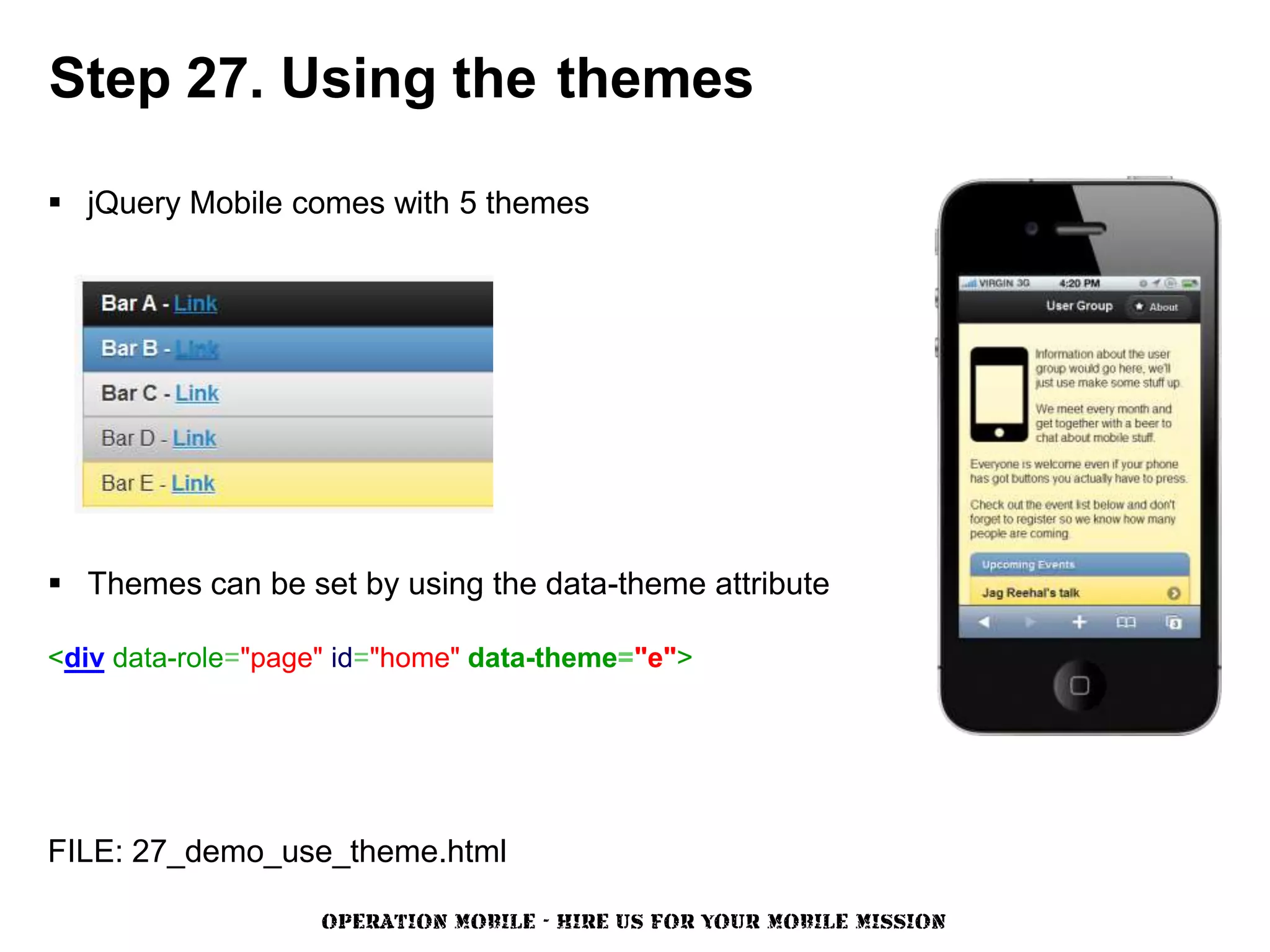 Step 27. Using the themes

 jQuery Mobile comes with 5 themes




 Themes can be set by using the data-theme attribute

<div data-role="page" id="home" data-theme="e">




FILE: 27_demo_use_theme.html

                   OPERATION MOBILE - HIRE US FOR YOUR MOBILE MISSION
 