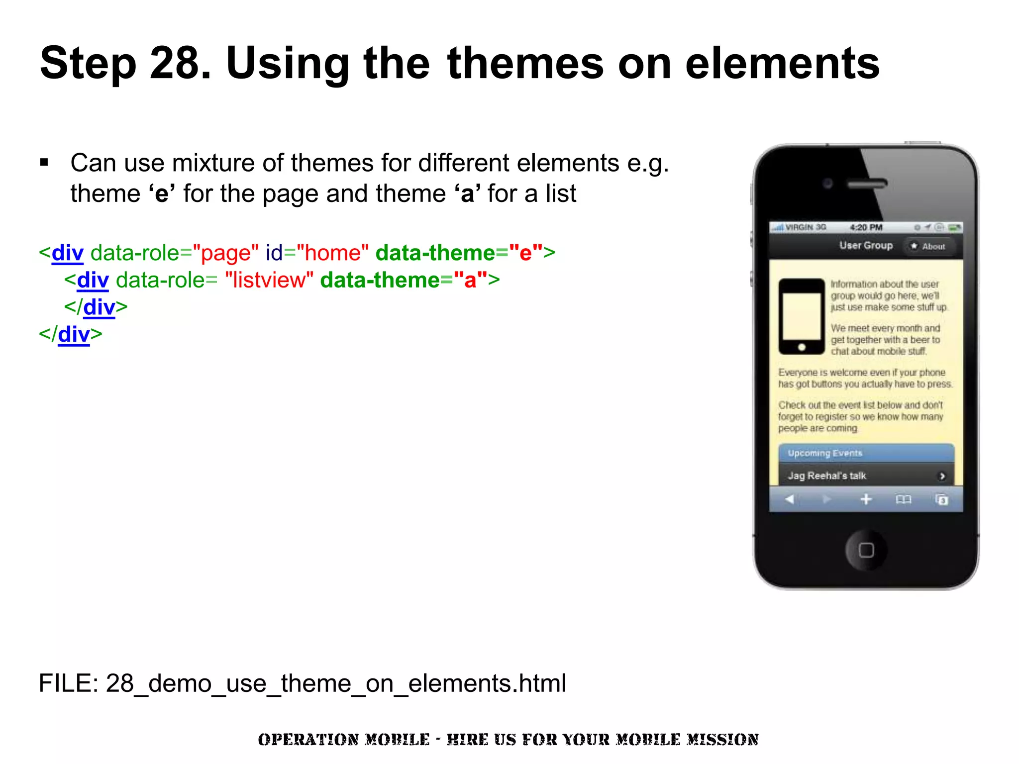 Step 28. Using the themes on elements

 Can use mixture of themes for different elements e.g.
  theme ‘e’ for the page and theme ‘a’ for a list

<div data-role="page" id="home" data-theme="e">
  <div data-role= "listview" data-theme="a">
  </div>
</div>




FILE: 28_demo_use_theme_on_elements.html

                   OPERATION MOBILE - HIRE US FOR YOUR MOBILE MISSION
 