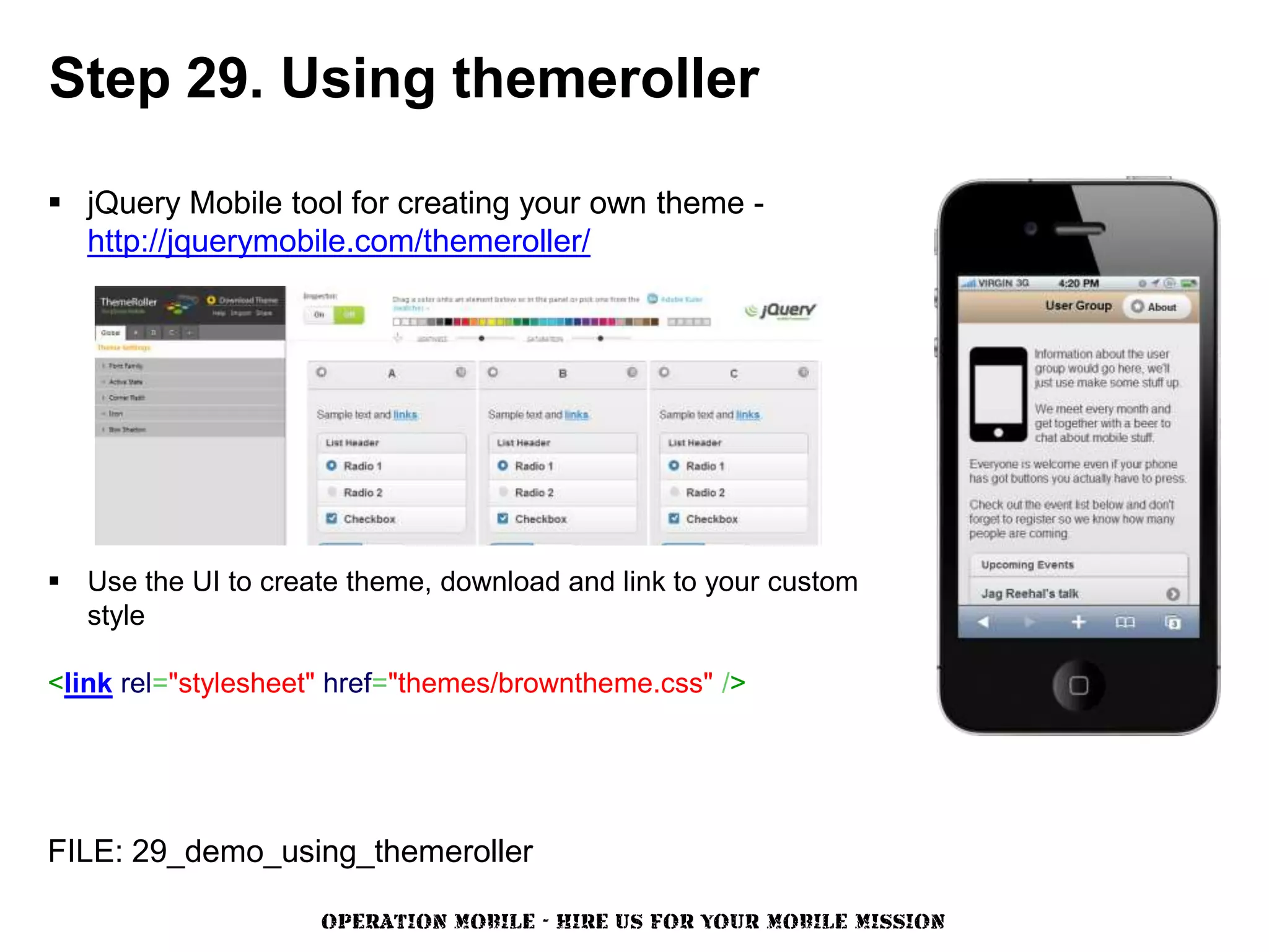 Step 29. Using themeroller

 jQuery Mobile tool for creating your own theme -
  http://jquerymobile.com/themeroller/




 Use the UI to create theme, download and link to your custom
  style

<link rel="stylesheet" href="themes/browntheme.css" />




FILE: 29_demo_using_themeroller

                     OPERATION MOBILE - HIRE US FOR YOUR MOBILE MISSION
 