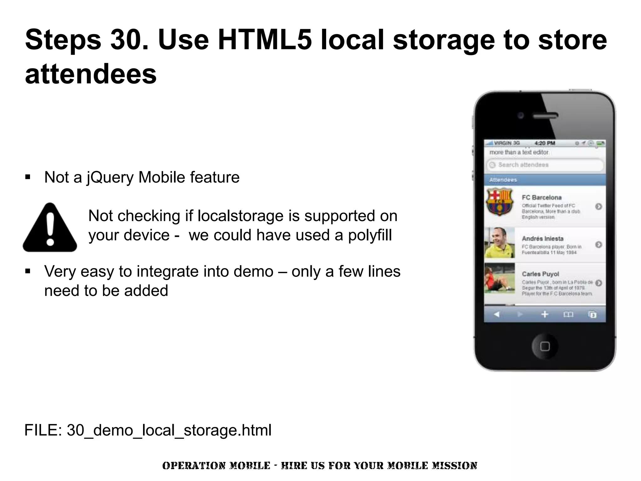 Steps 30. Use HTML5 local storage to store
attendees


 Not a jQuery Mobile feature

         Not checking if localstorage is supported on
         your device - we could have used a polyfill

 Very easy to integrate into demo – only a few lines
  need to be added




FILE: 30_demo_local_storage.html

                   OPERATION MOBILE - HIRE US FOR YOUR MOBILE MISSION
 