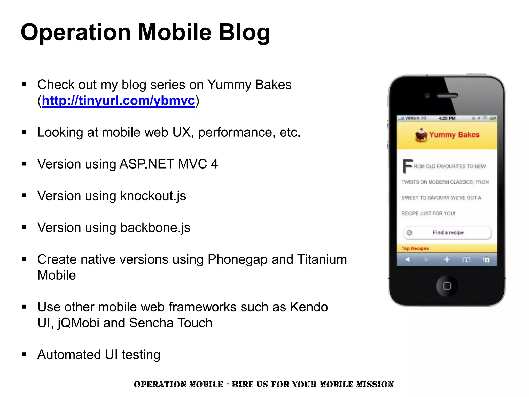 Operation Mobile Blog

 Check out my blog series on Yummy Bakes
  (http://tinyurl.com/ybmvc)

 Looking at mobile web UX, performance, etc.

 Version using ASP.NET MVC 4

 Version using knockout.js

 Version using backbone.js

 Create native versions using Phonegap and Titanium
  Mobile

 Use other mobile web frameworks such as Kendo
  UI, jQMobi and Sencha Touch

 Automated UI testing

                  OPERATION MOBILE - HIRE US FOR YOUR MOBILE MISSION
 