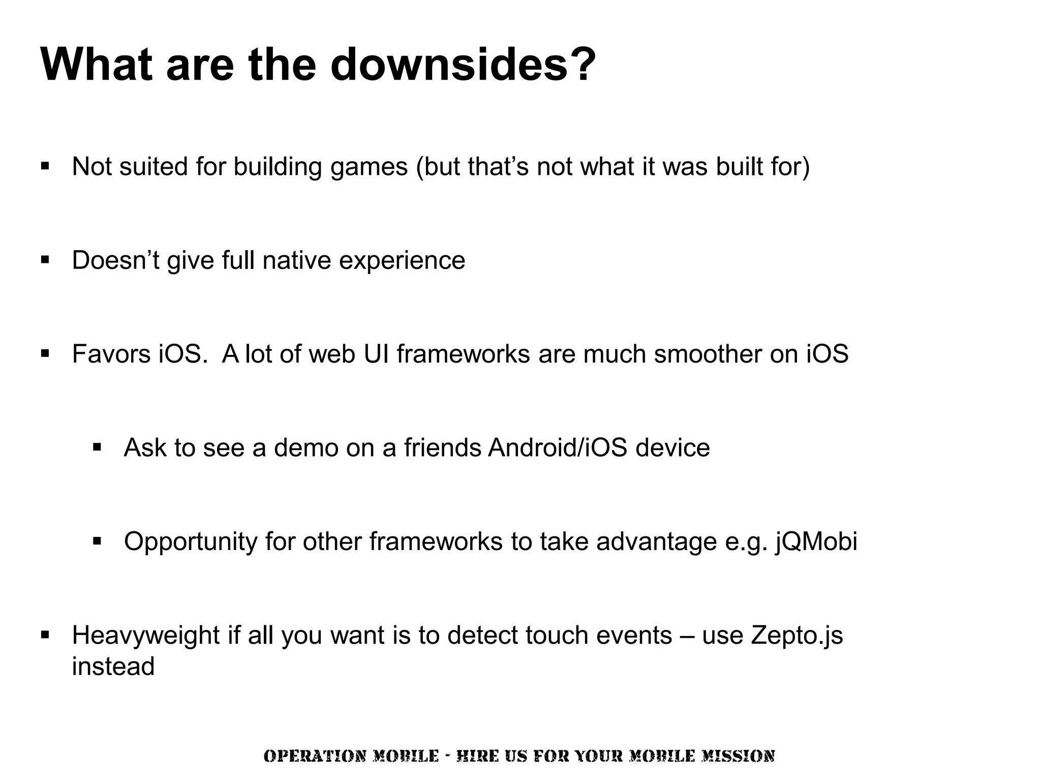 What are the downsides?

 Not suited for building games (but that’s not what it was built for)


 Doesn’t give full native experience


 Favors iOS. A lot of web UI frameworks are much smoother on iOS


     Ask to see a demo on a friends Android/iOS device


     Opportunity for other frameworks to take advantage e.g. jQMobi


 Heavyweight if all you want is to detect touch events – use Zepto.js
  instead


                    OPERATION MOBILE - HIRE US FOR YOUR MOBILE MISSION
 