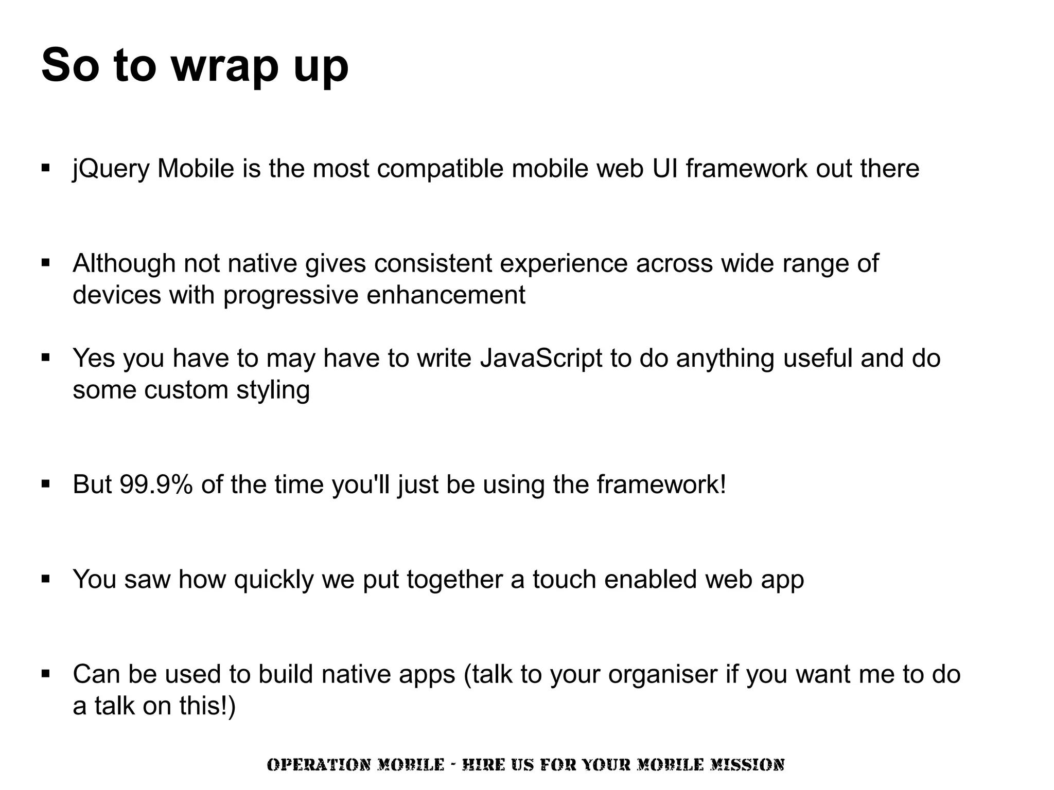 So to wrap up

 jQuery Mobile is the most compatible mobile web UI framework out there


 Although not native gives consistent experience across wide range of
  devices with progressive enhancement

 Yes you have to may have to write JavaScript to do anything useful and do
  some custom styling


 But 99.9% of the time you'll just be using the framework!


 You saw how quickly we put together a touch enabled web app


 Can be used to build native apps (talk to your organiser if you want me to do
  a talk on this!)

                   OPERATION MOBILE - HIRE US FOR YOUR MOBILE MISSION
 