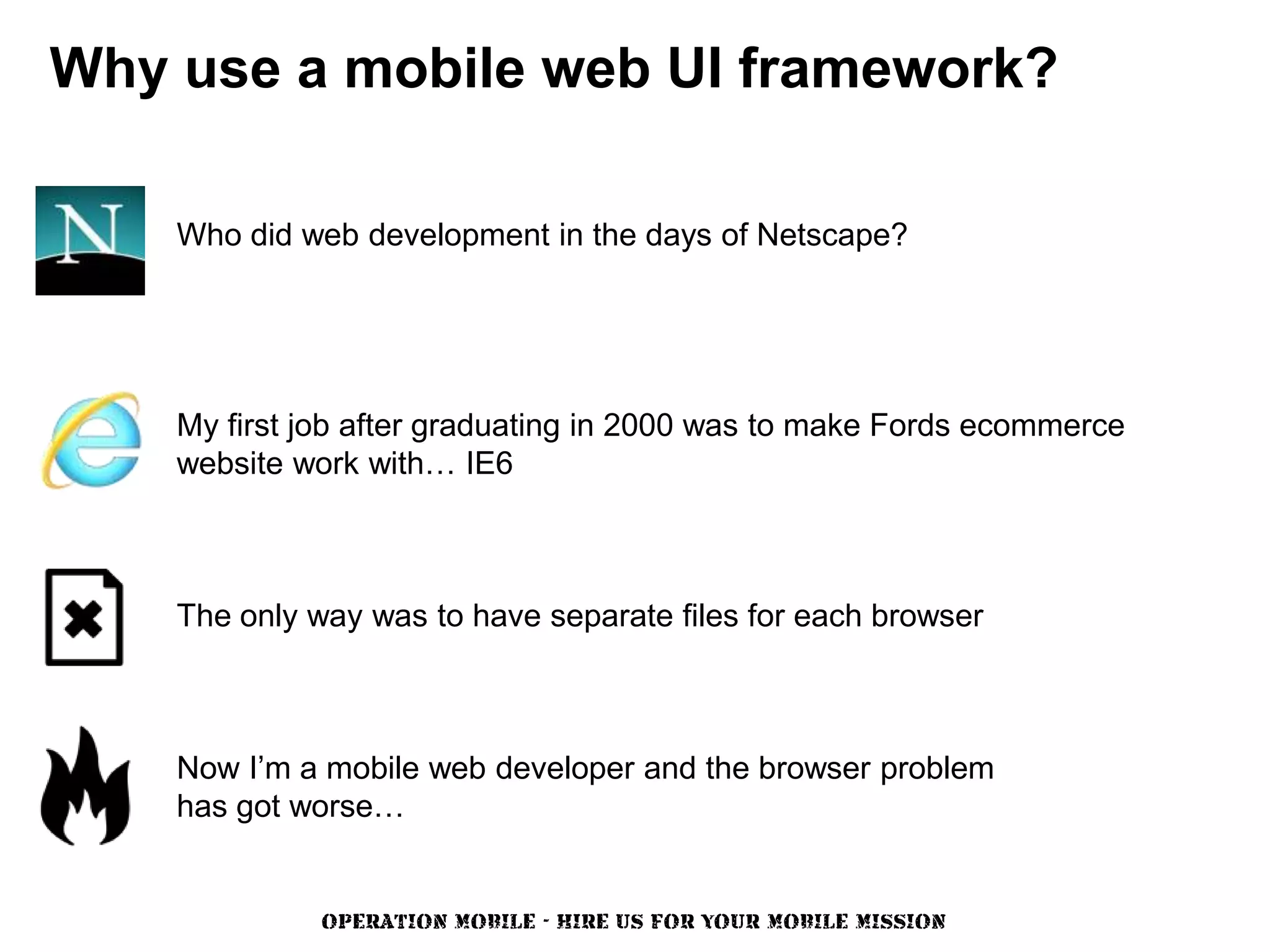 Why use a mobile web UI framework?

    Who did web development in the days of Netscape?




    My first job after graduating in 2000 was to make Fords ecommerce
    website work with… IE6



    The only way was to have separate files for each browser



    Now I’m a mobile web developer and the browser problem
    has got worse…


              OPERATION MOBILE - HIRE US FOR YOUR MOBILE MISSION
 