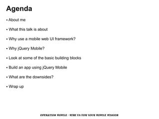 Agenda
 About   me

   What this talk is about

   Why use a mobile web UI framework?

   Why jQuery Mobile?

   Look at some of the basic building blocks

   Build an app using jQuery Mobile

   What are the downsides?

   Wrap up




                      OPERATION MOBILE - HIRE US FOR YOUR MOBILE MISSION
 