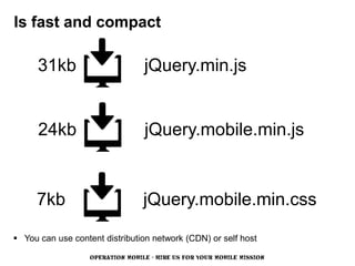 Is fast and compact

      31kb                        jQuery.min.js


      24kb                        jQuery.mobile.min.js


     7kb                          jQuery.mobile.min.css

 You can use content distribution network (CDN) or self host

                   OPERATION MOBILE - HIRE US FOR YOUR MOBILE MISSION
 