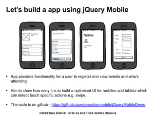 Let’s build a app using jQuery Mobile




 App provides functionality for a user to register and view events and who’s
  attending

 Aim to show how easy it is to build a optimised UI for mobiles and tablets which
  can detect touch specific actions e.g. swipe.

 The code is on github - https://github.com/operationmobile/jQueryMobileDemo

                   OPERATION MOBILE - HIRE US FOR YOUR MOBILE MISSION
 