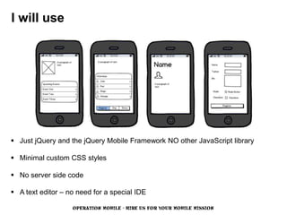 I will use




 Just jQuery and the jQuery Mobile Framework NO other JavaScript library

 Minimal custom CSS styles

 No server side code

 A text editor – no need for a special IDE

                   OPERATION MOBILE - HIRE US FOR YOUR MOBILE MISSION
 