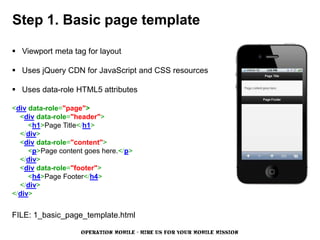 Step 1. Basic page template

 Viewport meta tag for layout

 Uses jQuery CDN for JavaScript and CSS resources

 Uses data-role HTML5 attributes

<div data-role="page">
  <div data-role="header">
     <h1>Page Title</h1>
  </div>
  <div data-role="content">
     <p>Page content goes here.</p>
  </div>
  <div data-role="footer">
     <h4>Page Footer</h4>
  </div>
</div>


FILE: 1_basic_page_template.html

                    OPERATION MOBILE - HIRE US FOR YOUR MOBILE MISSION
 