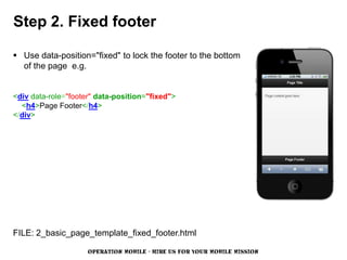 Step 2. Fixed footer

 Use data-position="fixed" to lock the footer to the bottom
  of the page e.g.


<div data-role="footer" data-position="fixed">
  <h4>Page Footer</h4>
</div>




FILE: 2_basic_page_template_fixed_footer.html

                     OPERATION MOBILE - HIRE US FOR YOUR MOBILE MISSION
 