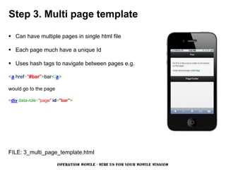 Step 3. Multi page template

 Can have multiple pages in single html file

 Each page much have a unique Id

 Uses hash tags to navigate between pages e.g.

<a href="#bar">bar</a>

would go to the page

<div data-role="page" id="bar">




FILE: 3_multi_page_template.html

                       OPERATION MOBILE - HIRE US FOR YOUR MOBILE MISSION
 