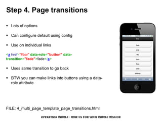 Step 4. Page transitions

 Lots of options

 Can configure default using config

 Use on individual links

<a href="#bar" data-role="button" data-
transition="fade">fade</a>

 Uses same transition to go back

 BTW you can make links into buttons using a data-
  role attribute




FILE: 4_multi_page_template_page_transitions.html

                    OPERATION MOBILE - HIRE US FOR YOUR MOBILE MISSION
 