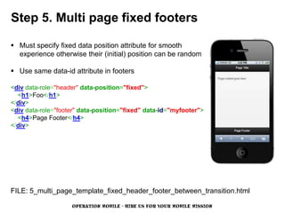 Step 5. Multi page fixed footers

 Must specify fixed data position attribute for smooth
  experience otherwise their (initial) position can be random

 Use same data-id attribute in footers

<div data-role="header" data-position="fixed">
  <h1>Foo</h1>
</div>
<div data-role="footer" data-position="fixed" data-id="myfooter">
  <h4>Page Footer</h4>
</div>




FILE: 5_multi_page_template_fixed_header_footer_between_transition.html

                    OPERATION MOBILE - HIRE US FOR YOUR MOBILE MISSION
 