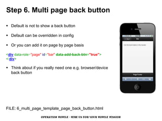 Step 6. Multi page back button

 Default is not to show a back button

 Default can be overridden in config

 Or you can add it on page by page basis

<div data-role="page" id="bar" data-add-back-btn="true">
</div>

 Think about if you really need one e.g. browser/device
  back button




FILE: 6_multi_page_template_page_back_button.html

                    OPERATION MOBILE - HIRE US FOR YOUR MOBILE MISSION
 
