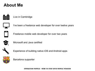 About Me

   Live in Cambridge


   I've been a freelance web developer for over twelve years


   Freelance mobile web developer for over two years


   Microsoft and Java certified


   Experience of building native iOS and Android apps


   Barcelona supporter


             OPERATION MOBILE - HIRE US FOR YOUR MOBILE MISSION
 