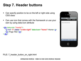 Step 7. Header buttons

 Can specify position to be on the left or right side using
  CSS class

 Can use icon that comes with the framework or use your
  own by using data-icon attribute

<div data-role="header">
  <a href="#" class="ui-btn-right" data-icon="home">Home</a>
  <h1>Page Title</h1>
</div>




FILE: 7_header_button_on_right.html

                    OPERATION MOBILE - HIRE US FOR YOUR MOBILE MISSION
 