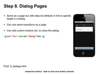 Step 8. Dialog Pages

 Same as a page but with data-rel attribute in link to specify
  target is a dialog

 Can use same transitions as a page

 Can add custom buttons etc. to close the dialog

<a href="#bar" data-rel="dialog">Bar</a>




FILE: 8_dialogs.html

                    OPERATION MOBILE - HIRE US FOR YOUR MOBILE MISSION
 