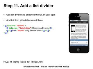 Step 11. Add a list divider

 Use list dividers to enhance the UX of your app

 Add list item with data-role attribute

<ul data-role="listview">
  <li data-role="list-divider">Upcoming Events</li>
  <li><a href="#event">Jag Reehal's talk</a></li>
</ul>




FILE: 11_demo_using_list_divider.html

                    OPERATION MOBILE - HIRE US FOR YOUR MOBILE MISSION
 