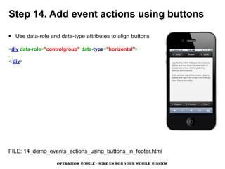 Step 14. Add event actions using buttons

 Use data-role and data-type attributes to align buttons

<div data-role="controlgroup" data-type="horizontal">
…
</div>




FILE: 14_demo_events_actions_using_buttons_in_footer.html

                   OPERATION MOBILE - HIRE US FOR YOUR MOBILE MISSION
 