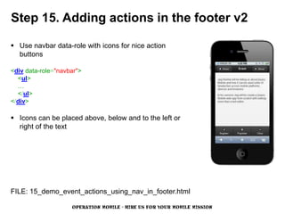 Step 15. Adding actions in the footer v2

 Use navbar data-role with icons for nice action
  buttons

<div data-role="navbar">
  <ul>
  …
  </ul>
</div>

 Icons can be placed above, below and to the left or
  right of the text




FILE: 15_demo_event_actions_using_nav_in_footer.html

                    OPERATION MOBILE - HIRE US FOR YOUR MOBILE MISSION
 