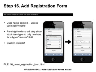 Step 16. Add Registration Form
Way to much code to list! Get the code to see the mark up!




 Uses native controls – unless
  you specify not to

 Running the demo will only show
  input uses type so only numbers
  for a type=“number” field

 Custom controls!




FILE: 16_demo_registration_form.html

                                  OPERATION MOBILE - HIRE US FOR YOUR MOBILE MISSION
 