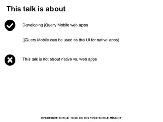 This talk is about

    Developing jQuery Mobile web apps


    (jQuery Mobile can be used as the UI for native apps)



    This talk is not about native vs. web apps




              OPERATION MOBILE - HIRE US FOR YOUR MOBILE MISSION
 
